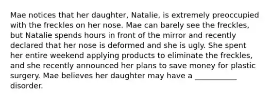 Mae notices that her daughter, Natalie, is extremely preoccupied with the freckles on her nose. Mae can barely see the freckles, but Natalie spends hours in front of the mirror and recently declared that her nose is deformed and she is ugly. She spent her entire weekend applying products to eliminate the freckles, and she recently announced her plans to save money for plastic surgery. Mae believes her daughter may have a ___________ disorder.