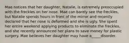 Mae notices that her daughter, Natalie, is extremely preoccupied with the freckles on her nose. Mae can barely see the freckles, but Natalie spends hours in front of the mirror and recently declared that her nose is deformed and she is ugly. She spent her entire weekend applying products to eliminate the freckles, and she recently announced her plans to save money for plastic surgery. Mae believes her daughter may have a_____disorder.