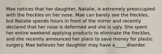 Mae notices that her daughter, Natalie, is extremely preoccupied with the freckles on her nose. Mae can barely see the freckles, but Natalie spends hours in front of the mirror and recently declared that her nose is deformed and she is ugly. She spent her entire weekend applying products to eliminate the freckles, and she recently announced her plans to save money for plastic surgery. Mae believes her daughter may have a_____disorder.