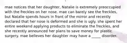 mae notices that her daughter, Natalie is extremely preoccupied with the freckles on her nose. mae can barely see the freckles, but Natalie spends hours in front of the mirror and recently declared that her nose is deformed and she is ugly. she spent her entire weekend applying products to eliminate the freckles, and she recently announced her plans to save money for plastic surgery. mae believes her daughter may have a _____ disorder.