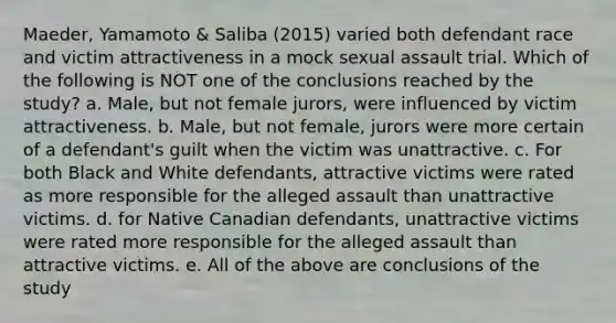 Maeder, Yamamoto & Saliba (2015) varied both defendant race and victim attractiveness in a mock sexual assault trial. Which of the following is NOT one of the conclusions reached by the study? a. Male, but not female jurors, were influenced by victim attractiveness. b. Male, but not female, jurors were more certain of a defendant's guilt when the victim was unattractive. c. For both Black and White defendants, attractive victims were rated as more responsible for the alleged assault than unattractive victims. d. for Native Canadian defendants, unattractive victims were rated more responsible for the alleged assault than attractive victims. e. All of the above are conclusions of the study