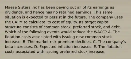 Maese Sisters Inc has been paying out all of its earnings as dividends, and hence has no retained earnings. This same situation is expected to persist in the future. The company uses the CAPM to calculate its cost of equity. Its target capital structure consists of common stock, preferred stock, and debt. Which of the following events would reduce the WACC? A. The flotation costs associated with issuing new common stock increase. B. The market risk premium declines. C. The company's beta increases. D. Expected inflation increases. E. The flotation costs associated with issuing preferred stock increase.