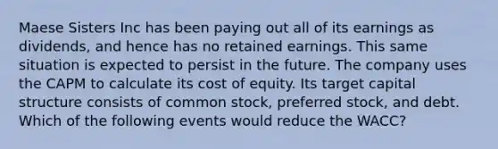 Maese Sisters Inc has been paying out all of its earnings as dividends, and hence has no retained earnings. This same situation is expected to persist in the future. The company uses the CAPM to calculate its cost of equity. Its target capital structure consists of common stock, preferred stock, and debt. Which of the following events would reduce the WACC?