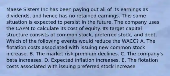 Maese Sisters Inc has been paying out all of its earnings as dividends, and hence has no retained earnings. This same situation is expected to persist in the future. The company uses the CAPM to calculate its cost of equity. Its target capital structure consists of common stock, preferred stock, and debt. Which of the following events would reduce the WACC? A. The flotation costs associated with issuing new common stock increase. B. The market risk premium declines. C. The company's beta increases. D. Expected inflation increases. E. The flotation costs associated with issuing preferred stock increase