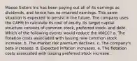 Maese Sisters Inc has been paying out all of its earnings as dividends, and hence has no retained earnings. This same situation is expected to persist in the future. The company uses the CAPM to calculate its cost of equity. Its target capital structure consists of common stock, preferred stock, and debt. Which of the following events would reduce the WACC? a. The flotation costs associated with issuing new common stock increase. b. The market risk premium declines. c. The company's beta increases. d. Expected inflation increases. e. The flotation costs associated with issuing preferred stock increase.