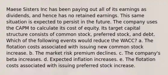 Maese Sisters Inc has been paying out all of its earnings as dividends, and hence has no retained earnings. This same situation is expected to persist in the future. The company uses the CAPM to calculate its cost of equity. Its target capital structure consists of common stock, preferred stock, and debt. Which of the following events would reduce the WACC? a. The flotation costs associated with issuing new common stock increase. b. The market risk premium declines. c. The company's beta increases. d. Expected inflation increases. e. The flotation costs associated with issuing preferred stock increase.