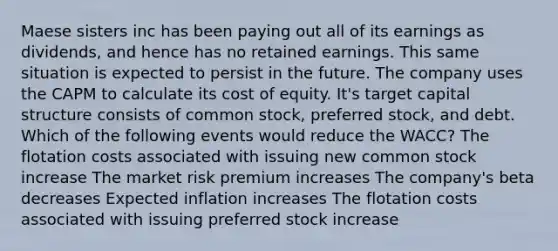 Maese sisters inc has been paying out all of its earnings as dividends, and hence has no retained earnings. This same situation is expected to persist in the future. The company uses the CAPM to calculate its cost of equity. It's target capital structure consists of common stock, preferred stock, and debt. Which of the following events would reduce the WACC? The flotation costs associated with issuing new common stock increase The market risk premium increases The company's beta decreases Expected inflation increases The flotation costs associated with issuing preferred stock increase