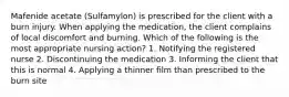 Mafenide acetate (Sulfamylon) is prescribed for the client with a burn injury. When applying the medication, the client complains of local discomfort and burning. Which of the following is the most appropriate nursing action? 1. Notifying the registered nurse 2. Discontinuing the medication 3. Informing the client that this is normal 4. Applying a thinner film than prescribed to the burn site