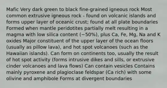 Mafic Very dark green to black fine-grained igneous rock Most common extrusive igneous rock - found on volcanic islands and forms upper layer of oceanic crust; found at all plate boundaries Formed when mantle peridotites partially melt resulting in a magma with low silica content (~50%), plus Ca, Fe, Mg, Na and K oxides Major constituent of the upper layer of the ocean floors (usually as pillow lava), and hot spot volcanoes (such as the Hawaiian islands). Can form on continents too, usually the result of hot spot activity (forms intrusive dikes and sills, or extrusive cinder volcanoes and lava flows) Can contain vesicles Contains mainly pyroxene and plagioclase feldspar (Ca rich) with some olivine and amphibole Forms at divergent boundaries