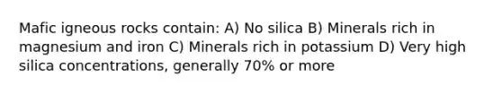 Mafic igneous rocks contain: A) No silica B) Minerals rich in magnesium and iron C) Minerals rich in potassium D) Very high silica concentrations, generally 70% or more