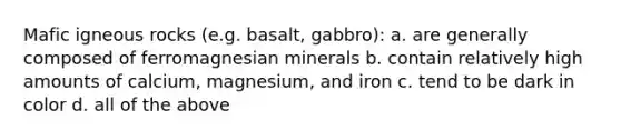 Mafic igneous rocks (e.g. basalt, gabbro): a. are generally composed of ferromagnesian minerals b. contain relatively high amounts of calcium, magnesium, and iron c. tend to be dark in color d. all of the above