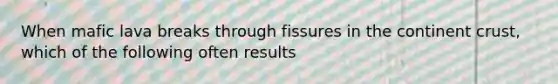 When mafic lava breaks through fissures in the continent crust, which of the following often results