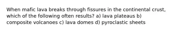 When mafic lava breaks through fissures in the continental crust, which of the following often results? a) lava plateaus b) composite volcanoes c) lava domes d) pyroclastic sheets