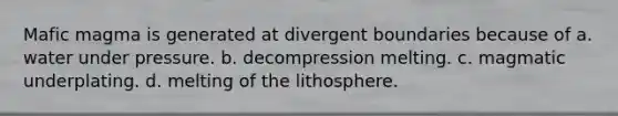 Mafic magma is generated at divergent boundaries because of a. water under pressure. b. decompression melting. c. magmatic underplating. d. melting of the lithosphere.