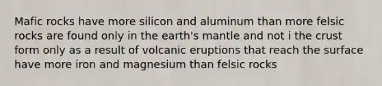 Mafic rocks have more silicon and aluminum than more felsic rocks are found only in the earth's mantle and not i the crust form only as a result of volcanic eruptions that reach the surface have more iron and magnesium than felsic rocks