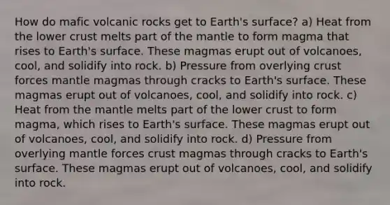 How do mafic volcanic rocks get to Earth's surface? a) Heat from the lower crust melts part of <a href='https://www.questionai.com/knowledge/kHR4HOnNY8-the-mantle' class='anchor-knowledge'>the mantle</a> to form magma that rises to Earth's surface. These magmas erupt out of volcanoes, cool, and solidify into rock. b) Pressure from overlying crust forces mantle magmas through cracks to Earth's surface. These magmas erupt out of volcanoes, cool, and solidify into rock. c) Heat from the mantle melts part of the lower crust to form magma, which rises to Earth's surface. These magmas erupt out of volcanoes, cool, and solidify into rock. d) Pressure from overlying mantle forces crust magmas through cracks to Earth's surface. These magmas erupt out of volcanoes, cool, and solidify into rock.