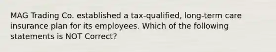 MAG Trading Co. established a tax-qualified, long-term care insurance plan for its employees. Which of the following statements is NOT Correct?