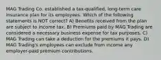 MAG Trading Co. established a tax-qualified, long-term care insurance plan for its employees. Which of the following statements is NOT correct? A) Benefits received from the plan are subject to income tax. B) Premiums paid by MAG Trading are considered a necessary business expense for tax purposes. C) MAG Trading can take a deduction for the premiums it pays. D) MAG Trading's employees can exclude from income any employer-paid premium contributions.