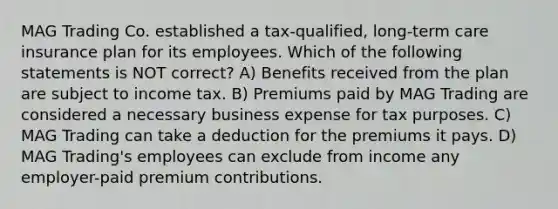 MAG Trading Co. established a tax-qualified, long-term care insurance plan for its employees. Which of the following statements is NOT correct? A) Benefits received from the plan are subject to income tax. B) Premiums paid by MAG Trading are considered a necessary business expense for tax purposes. C) MAG Trading can take a deduction for the premiums it pays. D) MAG Trading's employees can exclude from income any employer-paid premium contributions.