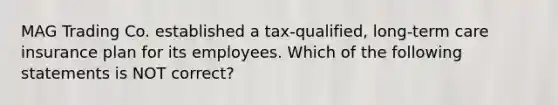 MAG Trading Co. established a tax-qualified, long-term care insurance plan for its employees. Which of the following statements is NOT correct?