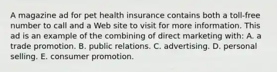 A magazine ad for pet health insurance contains both a toll-free number to call and a Web site to visit for more information. This ad is an example of the combining of direct marketing with: A. a trade promotion. B. public relations. C. advertising. D. personal selling. E. consumer promotion.