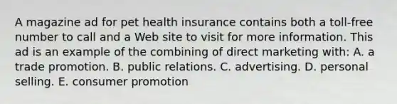 A magazine ad for pet health insurance contains both a toll-free number to call and a Web site to visit for more information. This ad is an example of the combining of direct marketing with: A. a trade promotion. B. public relations. C. advertising. D. personal selling. E. consumer promotion