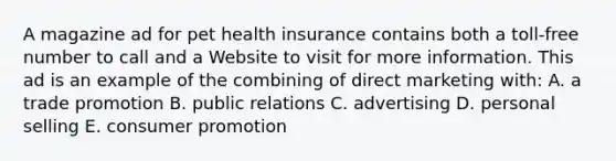 A magazine ad for pet health insurance contains both a toll-free number to call and a Website to visit for more information. This ad is an example of the combining of direct marketing with: A. a trade promotion B. public relations C. advertising D. personal selling E. consumer promotion