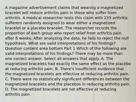 A magazine advertisement claims that wearing a magnetized bracelet will reduce arthritis pain in those who suffer from arthritis. A medical researcher tests this claim with 233 arthritis sufferers randomly assigned to wear either a magnetized bracelet or a placebo bracelet. The researcher records the proportion of each group who report relief from arthritis pain after 6 weeks. After analyzing the​ data, he fails to reject the null hypothesis. What are valid interpretations of his​ findings? Question content area bottom Part 1 Which of the following are valid interpretations of his​ findings? There may be more than one correct answer. Select all answers that apply. A. The magnetized bracelets had exactly the same effect as the placebo at reducing arthritis pain. B. ​There's insufficient evidence that the magnetized bracelets are effective at reducing arthritis pain. C. There were no statistically significant differences between the magnetized bracelets and the placebos in reducing arthritis pain. D. The magnetized bracelets are not effective at reducing arthritis pain.