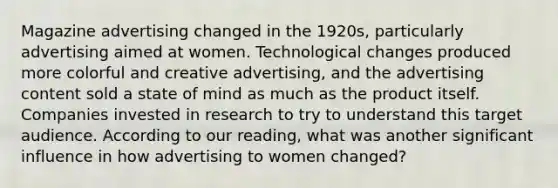 Magazine advertising changed in the 1920s, particularly advertising aimed at women. Technological changes produced more colorful and creative advertising, and the advertising content sold a state of mind as much as the product itself. Companies invested in research to try to understand this target audience. According to our reading, what was another significant influence in how advertising to women changed?