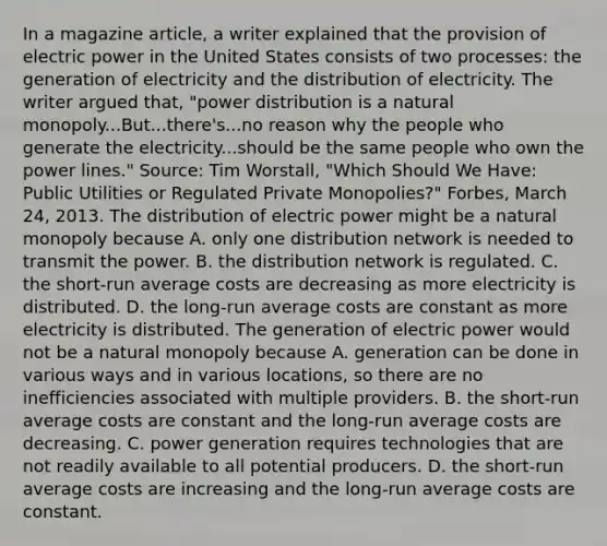 In a magazine​ article, a writer explained that the provision of electric power in the United States consists of two​ processes: the generation of electricity and the distribution of electricity. The writer argued​ that, "power distribution is a natural​ monopoly...But...there's...no reason why the people who generate the electricity...should be the same people who own the power​ lines." ​Source: Tim​ Worstall, "Which Should We​ Have: Public Utilities or Regulated Private​ Monopolies?" Forbes​, March​ 24, 2013. The distribution of electric power might be a natural monopoly because A. only one distribution network is needed to transmit the power. B. the distribution network is regulated. C. the​ short-run average costs are decreasing as more electricity is distributed. D. the​ long-run average costs are constant as more electricity is distributed. The generation of electric power would not be a natural monopoly because A. generation can be done in various ways and in various​ locations, so there are no inefficiencies associated with multiple providers. B. the​ short-run average costs are constant and the​ long-run average costs are decreasing. C. power generation requires technologies that are not readily available to all potential producers. D. the​ short-run average costs are increasing and the​ long-run average costs are constant.