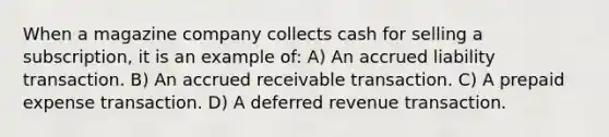 When a magazine company collects cash for selling a subscription, it is an example of: A) An accrued liability transaction. B) An accrued receivable transaction. C) A prepaid expense transaction. D) A deferred revenue transaction.