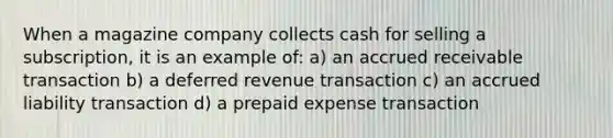 When a magazine company collects cash for selling a subscription, it is an example of: a) an accrued receivable transaction b) a deferred revenue transaction c) an accrued liability transaction d) a prepaid expense transaction