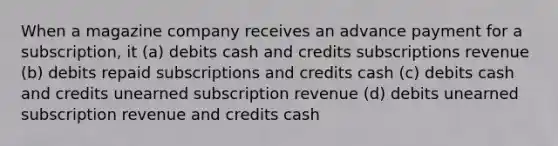 When a magazine company receives an advance payment for a subscription, it (a) debits cash and credits subscriptions revenue (b) debits repaid subscriptions and credits cash (c) debits cash and credits unearned subscription revenue (d) debits unearned subscription revenue and credits cash