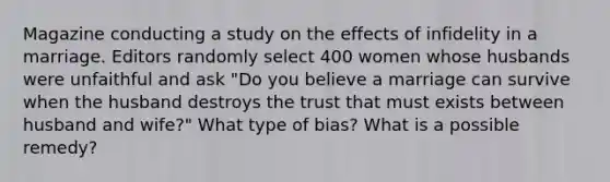 Magazine conducting a study on the effects of infidelity in a marriage. Editors randomly select 400 women whose husbands were unfaithful and ask "Do you believe a marriage can survive when the husband destroys the trust that must exists between husband and wife?" What type of bias? What is a possible remedy?