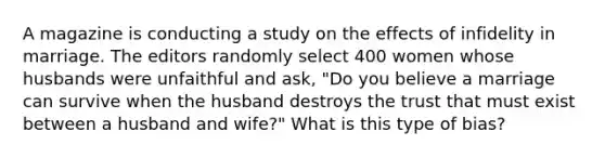 A magazine is conducting a study on the effects of infidelity in marriage. The editors randomly select 400 women whose husbands were unfaithful and ask, "Do you believe a marriage can survive when the husband destroys the trust that must exist between a husband and wife?" What is this type of bias?