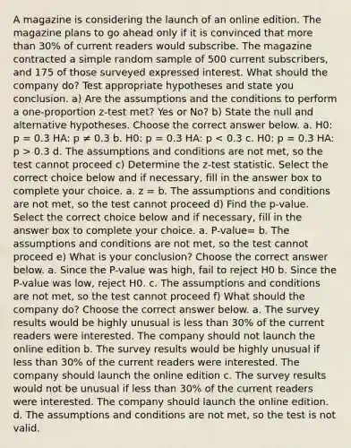 A magazine is considering the launch of an online edition. The magazine plans to go ahead only if it is convinced that more than 30% of current readers would subscribe. The magazine contracted a simple random sample of 500 current subscribers, and 175 of those surveyed expressed interest. What should the company do? Test appropriate hypotheses and state you conclusion. a) Are the assumptions and the conditions to perform a one-proportion z-test met? Yes or No? b) State the null and alternative hypotheses. Choose the correct answer below. a. H0: p = 0.3 HA: p ≠ 0.3 b. H0: p = 0.3 HA: p 0.3 d. The assumptions and conditions are not met, so the test cannot proceed c) Determine the z-test statistic. Select the correct choice below and if necessary, fill in the answer box to complete your choice. a. z = b. The assumptions and conditions are not met, so the test cannot proceed d) Find the p-value. Select the correct choice below and if necessary, fill in the answer box to complete your choice. a. P-value= b. The assumptions and conditions are not met, so the test cannot proceed e) What is your conclusion? Choose the correct answer below. a. Since the P-value was high, fail to reject H0 b. Since the P-value was low, reject H0. c. The assumptions and conditions are not met, so the test cannot proceed f) What should the company do? Choose the correct answer below. a. The survey results would be highly unusual is less than 30% of the current readers were interested. The company should not launch the online edition b. The survey results would be highly unusual if less than 30% of the current readers were interested. The company should launch the online edition c. The survey results would not be unusual if less than 30% of the current readers were interested. The company should launch the online edition. d. The assumptions and conditions are not met, so the test is not valid.