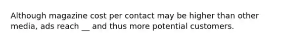 Although magazine cost per contact may be higher than other media, ads reach __ and thus more potential customers.