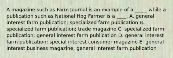 A magazine such as Farm Journal is an example of a _____ while a publication such as National Hog Farmer is a ____. A. general interest farm publication; specialized farm publication B. specialized farm publication; trade magazine C. specialized farm publication; general interest farm publication D. general interest farm publication; special interest consumer magazine E. general interest business magazine; general interest farm publication