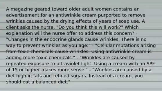 A magazine geared toward older adult women contains an advertisement for an antiwrinkle cream purported to remove wrinkles caused by the drying effects of years of soap use. A client asks the nurse, "Do you think this will work?" Which explanation will the nurse offer to address this concern? - "Changes in the endocrine glands cause wrinkles. There is no way to prevent wrinkles as you age." - "Cellular mutations arising from toxic chemicals cause wrinkles. Using antiwrinkle cream is adding more toxic chemicals." - "Wrinkles are caused by repeated exposure to ultraviolet light. Using a cream with an SPF of 15 or higher makes more sense." - "Wrinkles are caused by a diet high in fats and refined sugars. Instead of a cream, you should eat a balanced diet."