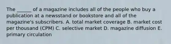 The ______ of a magazine includes all of the people who buy a publication at a newsstand or bookstore and all of the magazine's subscribers. A. total market coverage B. market cost per thousand (CPM) C. selective market D. magazine diffusion E. primary circulation