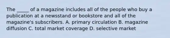 The _____ of a magazine includes all of the people who buy a publication at a newsstand or bookstore and all of the magazine's subscribers. A. primary circulation B. magazine diffusion C. total market coverage D. selective market