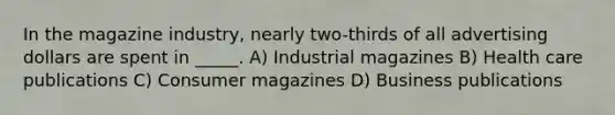 In the magazine industry, nearly two-thirds of all advertising dollars are spent in _____. A) Industrial magazines B) Health care publications C) Consumer magazines D) Business publications