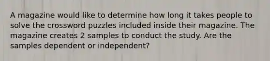 A magazine would like to determine how long it takes people to solve the crossword puzzles included inside their magazine. The magazine creates 2 samples to conduct the study. Are the samples dependent or independent?