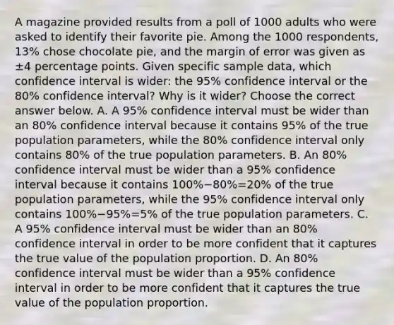 A magazine provided results from a poll of 1000 adults who were asked to identify their favorite pie. Among the 1000 ​respondents, 13​% chose chocolate​ pie, and the margin of error was given as ±4 percentage points. Given specific sample​ data, which confidence interval is​ wider: the 95​% confidence interval or the 80​% confidence​ interval? Why is it​ wider? Choose the correct answer below. A. A 95​% confidence interval must be wider than an 80​% confidence interval because it contains 95​% of the true population​ parameters, while the 80​% confidence interval only contains 80​% of the true population parameters. B. An 80​% confidence interval must be wider than a 95​% confidence interval because it contains ​100%−80​%=20​% of the true population​ parameters, while the 95​% confidence interval only contains ​100%−95​%=5​% of the true population parameters. C. A 95​% confidence interval must be wider than an 80​% confidence interval in order to be more confident that it captures the true value of the population proportion. D. An 80​% confidence interval must be wider than a 95​% confidence interval in order to be more confident that it captures the true value of the population proportion.