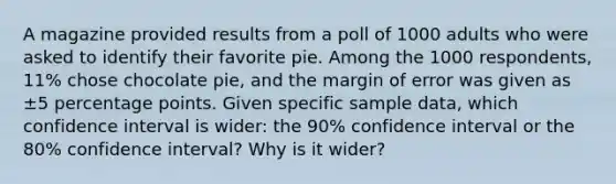 A magazine provided results from a poll of 1000 adults who were asked to identify their favorite pie. Among the 1000 respondents, 11​% chose chocolate​ pie, and the margin of error was given as ±5 percentage points. Given specific sample​ data, which confidence interval is​ wider: the 90​% confidence interval or the 80​% confidence​ interval? Why is it​ wider?