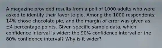 A magazine provided results from a poll of 1000 adults who were asked to identify their favorite pie. Among the 1000 ​respondents, 14​% chose chocolate​ pie, and the margin of error was given as ±4 percentage points. Given specific sample​ data, which confidence interval is​ wider: the 90​% confidence interval or the 80​% confidence​ interval? Why is it​ wider?