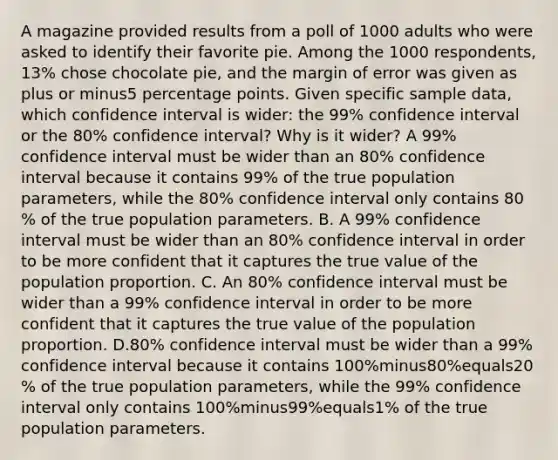 A magazine provided results from a poll of 1000 adults who were asked to identify their favorite pie. Among the 1000 ​respondents, 13​% chose chocolate​ pie, and the margin of error was given as plus or minus5 percentage points. Given specific sample​ data, which confidence interval is​ wider: the 99​% confidence interval or the 80​% confidence​ interval? Why is it​ wider? A 99​% confidence interval must be wider than an 80​% confidence interval because it contains 99​% of the true population​ parameters, while the 80​% confidence interval only contains 80​% of the true population parameters. B. A 99​% confidence interval must be wider than an 80​% confidence interval in order to be more confident that it captures the true value of the population proportion. C. An 80​% confidence interval must be wider than a 99​% confidence interval in order to be more confident that it captures the true value of the population proportion. D.80​% confidence interval must be wider than a 99​% confidence interval because it contains ​100%minus80​%equals20​% of the true population​ parameters, while the 99​% confidence interval only contains ​100%minus99​%equals1​% of the true population parameters.