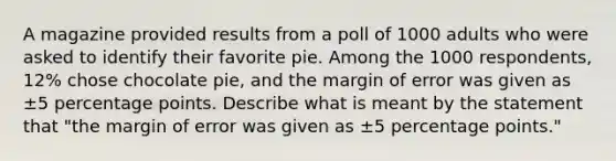 A magazine provided results from a poll of 1000 adults who were asked to identify their favorite pie. Among the 1000 respondents, 12​% chose chocolate​ pie, and the margin of error was given as ±5 percentage points. Describe what is meant by the statement that​ "the margin of error was given as ±5 percentage​ points."