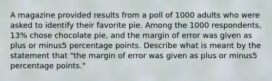 A magazine provided results from a poll of 1000 adults who were asked to identify their favorite pie. Among the 1000 ​respondents, 13​% chose chocolate​ pie, and the margin of error was given as plus or minus5 percentage points. Describe what is meant by the statement that​ "the margin of error was given as plus or minus5 percentage​ points."