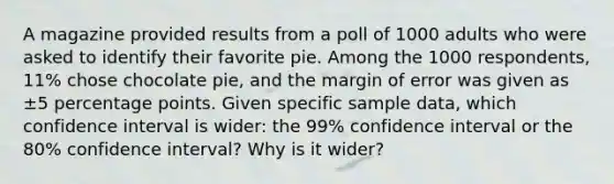 A magazine provided results from a poll of 1000 adults who were asked to identify their favorite pie. Among the 1000 ​respondents, 11​% chose chocolate​ pie, and the margin of error was given as ±5 percentage points. Given specific sample​ data, which confidence interval is​ wider: the 99​% confidence interval or the 80​% confidence​ interval? Why is it​ wider?